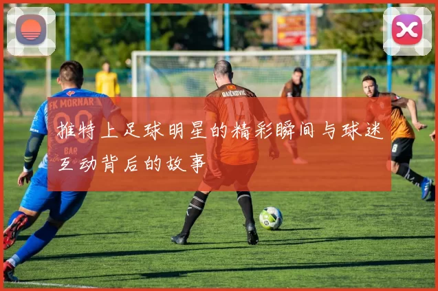 推特上足球明星的精彩瞬间与球迷互动背后的故事