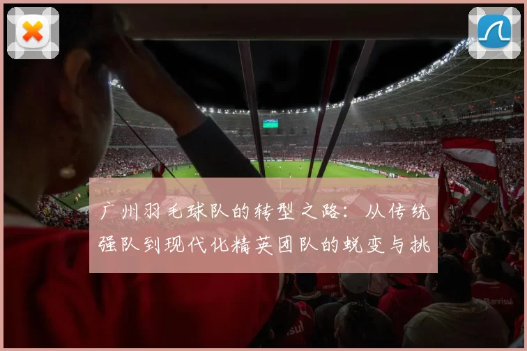 广州羽毛球队的转型之路：从传统强队到现代化精英团队的蜕变与挑战