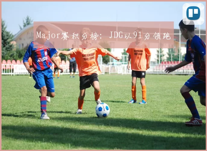 Major赛积分榜：JDG以91分领跑