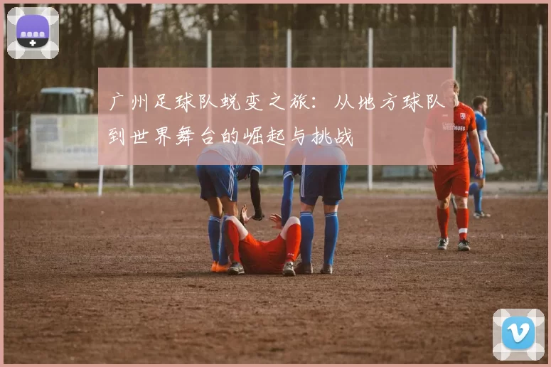 广州足球队蜕变之旅：从地方球队到世界舞台的崛起与挑战