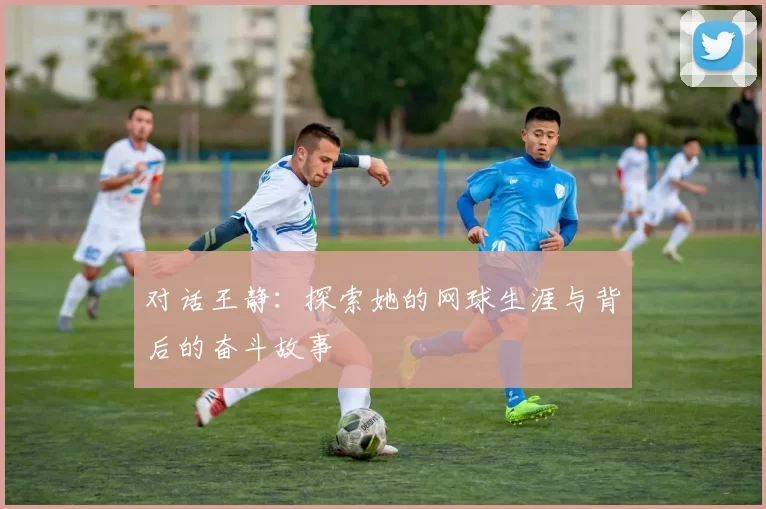 对话王静：探索她的网球生涯与背后的奋斗故事