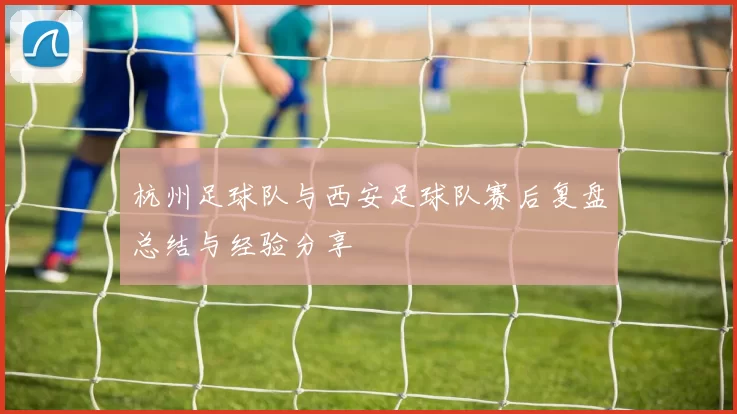杭州足球队与西安足球队赛后复盘总结与经验分享
