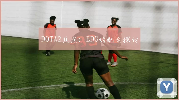 DOTA2焦点：EDG的配合探讨