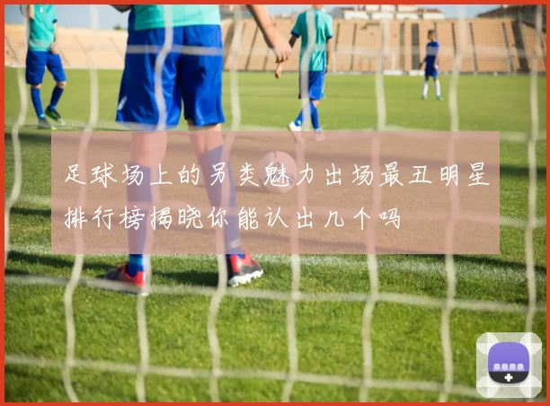足球场上的另类魅力出场最丑明星排行榜揭晓你能认出几个吗