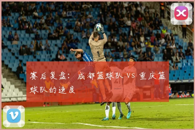 赛后复盘：成都篮球队 vs 重庆篮球队的速度